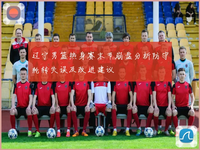 辽宁男篮热身赛末节崩盘分析防守轮转失误及改进建议
