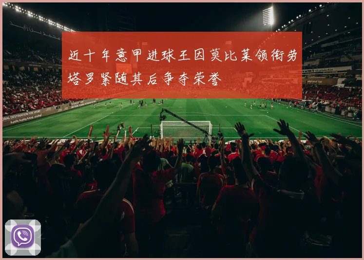 近十年意甲进球王因莫比莱领衔劳塔罗紧随其后争夺荣誉